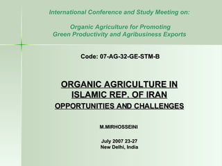 International Conference and Study Meeting on: Organic Agriculture for Promoting  Green Productivity and Agribusiness Exports  Code: 07-AG-32-GE-STM-B ORGANIC AGRICULTURE IN ISLAMIC REP. OF IRAN OPPORTUNITIES AND CHALLENGES M.MIRHOSSEINI 23-27 July 2007 New Delhi, India 