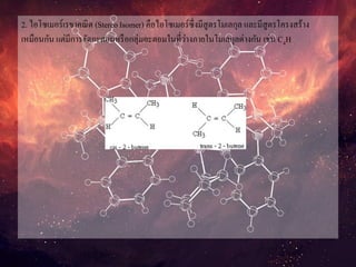 2. ไอโซเมอร์เรขาคณิต (Stereo Isomer) คือไอโซเมอร์ซึ่งมีสูตรโมเลกุล และมีสูตรโครงสร้าง
เหมือนกัน แต่มีการจัดอะตอมหรือกลุ่มอะตอมในที่ว่างภายในโมเลกุลต่างกัน เช่น C4H
 
