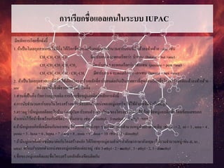 การเรียกชื่อแอลเคนในระบบ IUPAC
มีหลักการเรียกชื่อดังนี้
1. ถ้าเป็นโมเลกุลสายยาว ไม่มีกิ่ง ให้เรียกชื่อโครงสร้างหลักตามจานวนคาร์บอนที่มี แล้วลงท้ายด้วย - ane เช่น
CH3-CH2-CH2-CH3 มีคาร์บอน 4 อะตอมเรียกว่า บิวเทน (butane = but +ane)
CH3-CH2-CH2-CH2-CH3 มีคาร์บอน 5 อะตอมเรียกว่า เพนเทน (pentane = pent +ane)
CH3-CH2-CH2-CH2- CH2-CH3 มีคาร์บอน 6 อะตอมเรียกว่า เฮกเซน (hexane = hex +ane)
2. ถ้าเป็นโมเลกุลสายยาวที่มีกิ่ง ให้เลือกโครงสร้างหลักที่คาร์บอนต่อกันเป็นสายยาวที่สุดก่อนเรียกชื่อโครงสร้างหลักแล้วลงท้ายด้วย -
ane หลังจากนั้นจึงพิจารณาส่วนที่เป็นกิ่ง
3.ส่วนที่เป็นกิ่ง เรียกว่าหมู่แอลคิล การเรียกชื่อหมู่แอลคิลมีหลักการดังนี้
4.การนับจานวนคาร์บอนในโครงสร้างหลักเพื่อบอกตาแหน่งของหมู่แอลคิล ให้ใช้ตัวเลขที่มีค่าน้อยที่สุด
5.ตรวจดูว่ามีหมู่แอลคิลอะไรบ้าง ต่ออยู่กับคาร์บอนตาแหน่งไหนของโครงสร้างหลักให้เรียกชื่อหมู่แอลคิลนั้นโดยเขียนเลขบอก
ตาแหน่งไว้หน้าชื่อพร้อมกับมีขีด ( - ) คั่นกลาง เช่น 2-methyl, 3-methyl , 3-ethyl ฯลฯ
6.ถ้ามีหมู่แอลคิลที่เหมือนกันหลายหมู่ ให้บอกตาแหน่งทุก ๆ หมู่ และบอกจานวนหมู่ด้วยภาษาละติน เช่น di = 2, tri = 3 , tetra = 4 ,
penta = 5 , hexa = 6 , hepta = 7 , octa = 8 , nona = 9 , deca = 10 เช่น 2, 3 - dimethyl
7.ถ้ามีหมู่แอลคิลต่างชนิดมาต่อกับโคงสร้างหลัก ให้เรียกทุกหมู่ตามลาดับตัวอักษรภาษาอังกฤษ (ไม่รวมจานวนหมู่ เช่น di, tri ,
tetra) พร้อมกับบอกตาแหน่งของหมู่แอลคิลแต่ละหมู่ เช่น 3-ethyl - 2 - methyl , 3 - ethyl - 2, 3 - dimethyl
8.ชื่อของหมู่แอลคิลและชื่อโครงสร้างหลักต้องเขียนติดกัน
 
