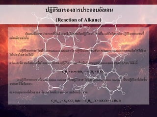 ปฏิกิริยาของสารประกอบอัลเคน
(Reaction of Alkane)
อัลเคนเป็นสารประกอบที่อิ่มตัวมากจึงไม่ค่อยเกิดปฏิกิริยากับสารอื่นแต่ถ้าเกิดจะเกิดปฏิกิริยาการแทนที่
อย่างเดียวเท่านั้น
1.ปฏิกิริยาการเผาไหม้(Combustionreaction) หรือ ปฏิกิริยาออกซิเดชัน(Oxidationreaction)แอลเคนติดไฟได้ง่าย
ให้เปลวไฟสว่างไม่มี
ควันและมีความร้อนเกิดขึ้นโดยสมการแสดงปฏิกิริยาการเผาไหม้อย่างสมบูรณ์ของแอลเคนสามารถเขียนได้ดังนี้
CxHy + (x+y/4)O2 — xCO2 + H2O
2.ปฏิกิริยาการแทนที่(Substitutionreation) หรือปฏิกิริยาฮาโลจิเนชันHalogenationreaction) เป็นปฏิกิริยาที่เกิดขึ้น
จากการที่ไฮโดรเจน
อะตอมถูกแทนที่ด้วยธาตุฮาโลเจนโดยมีแสงหรือความร้อนเป็นช่วย
CnH2n+2 + X2 /CCl4 light — CnH2n+1X+ HX (X= Cl, Br, I)
 