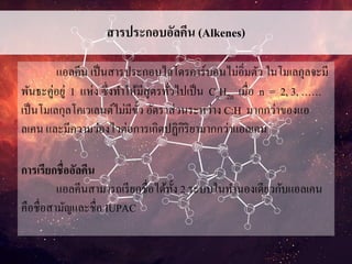 สารประกอบอัลคีน (Alkenes)
แอลคีน เป็นสารประกอบไฮโดรคาร์บอนไม่อิ่มตัว ในโมเลกุลจะมี
พันธะคู่อยู่ 1 แห่ง ซึ่งทาให้มีสูตรทั่วไปเป็น CnH2n เมื่อ n = 2, 3, ……
เป็นโมเลกุลโคเวเลนต์ไม่มีขั้ว อัตราส่วนระหว่าง C:H มากกว่าของแอ
ลเคน และมีความว่องไวต่อการเกิดปฏิกิริยามากกว่าแอลเคน
การเรียกชื่ออัลคีน
แอลคีนสามารถเรียกชื่อได้ทั้ง 2 ระบบในทานองเดียวกับแอลเคน
คือชื่อสามัญและชื่อ IUPAC
 