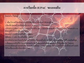 การเรียกชื่อ IUPAC ของแอลคีน
มีหลักทั่วๆ ไปดังนี้
1. เลือกโครงสร้างหลักจากคาร์บอนที่ต่อกันยาวที่สุดและมีพันธะคู่ด้วย
2.เรียกชื่อโครงสร้างหลักตามจานวน C อะตอมเหมือนกับแอลเคน
3.ถ้ามีพันธะคู่เพียง 1 แห่งในโมเลกุล ให้ลงท้าย -ene ถ้ามีหลายแห่งจะต้องเปลี่ยนคาลงท้าย โดยบอกจานวน
พันธะคู่ที่มีทั้งหมดเป็น ภาษาละติน
มีพันธะคู่ 2 แห่ง คาลงท้ายเป็น -adiene
มีพันธะคู่ 3 แห่ง คาลงท้ายเป็น -atriene
4.การนับจานวนคาร์บอนในโครงสร้างหลักให้นับจากด้านที่จะทาให้ตาแหน่งของพันธะคู่เป็นเลขน้อยที่สุด
5.เนื่องจากแอลคีนมีไอโซเมอร์หลายชนิด ดังนั้นต้องบอกตาแหน่งของพันธะคู่ให้ถูกต้องด้วย โดยบอก
ตาแหน่งพันธะคู่ด้วยเลขตาแหน่งแรก (ตัวเลขน้อยกว่า) ของพันธะคู่6.ถ้ามีหมู่แอลคิลมาเกาะที่โครงสร้างหลัก
ให้เรียกชื่อแบบเดียวกับกรณีแอลเคน
 