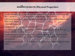สมบัติทางกายภาพ (Physical Properties)
1.แอลคีนโมเลกุลเล็กๆ (มี C 2-4 อะตอม) จะเป็นก๊าซ เมื่อขนาดโมเลกุลใหญ่ขึ้น (มีจานวนคาร์บอนมากขึ้น
เป็น 5 - 18 อะตอม) จะเป็นของเหลว และถ้าขนาดใหญ่กว่านี้จะเป็นของแข็ง
2.เป็นโมเลกุลโคเวเลนต์ไม่มีขั้ว จึงไม่ละลายในตัวทาละลายมีขั้ว เช่น น้า แต่ละลายได้ดีในตัวทาละลายไม่มี
ขั้วเช่น เบนซีน โทลูอีน
3.ไม่นาไฟฟ้าในทุกสถานะ
4.มีกลิ่นเฉพาะตัว เช่น C2H4 เมื่อดมมากๆ อาจสลบได้
5.มีความหนาแน่นน้อยกว่าน้า (ความหนาแน่นสูงสุดไม่เกิน 0.8 g/cm3) เมื่อมวลโมเลกุลเพิ่มขึ้น ความ
หนาแน่นจะเพิ่มขึ้น (ตารางที่ 10.15)
6.จุดเดือดจุดหลอมเหลวต่าเพราะมีแรงยึดเหนี่ยวระหว่างโมเลกุลเพียงชนิดเดียว คือแรงแวนเดอร์วาลส์ เมื่อ
มวลโมเลกุลเพิ่มขึ้นหรือเมื่อจานวน อะตอมของคาร์บอนเพิ่มขึ้น จุดเดือดจะเพิ่มขึ้น ทั้งนี้เพราะแรงแวน
เดอร์วาลส์เพิ่มขึ้น
7.จุดเดือดและจุดหลอมเหลวของแอลคีนที่มีคาร์บอนเท่ากับแอลเคนและมีโครงสร้างเหมือนกันจะต่ากว่าของ
แอลเคน
 