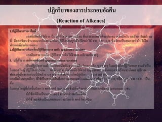 ปฏิกริยาของสารประกอบอัลคีน
(Reaction of Alkenes)
1.ปฏิกิริยาการเผาไหม้
แอลคีนติดไฟได้ง่ายเป็นปฏิกิริยาคายความร้อน ที่บรรยากาศปกติจะเกิดเขม่าหรือมีควัน แต่ถ้าเผาในบริเวณ
ที่ มีออกซิเจนจานวนมากเกินพอจะเกิดปฏิกิริยาสมบูรณ์ไม่มีเขม่าได้ CO2 และ H2O ซึ่งเขียนเป็นสมการทั่วไปได้ใน
ทานองเดียวกับแอลเคน
2.ปฏิกิริยาการเติมหรือปฏิกิริยาการรวมตัว (addition reaction)
แอลคีนสามารถเกิดปฏิกิริยาการเติมได้ง่ายตรงบริเวณพันธะคู่
3. ปฏิกิริยาการเกิดพอลิเมอร์ (porimerisation reaction)
เป็นปฏิกิริยารวมตัวอีกแบบหนึ่งเกิดจากแอลคีนโมเลกุลเล็กๆ หลายๆ โมเลกุลเกิดปฏิกิริยาการรวมตัวเป็น
โมเลกุลใหญ่ ปฏิกิริยาการเกิด พอลิเมอร์จะเกิดขึ้นเมื่อใช้ตัวเร่งปฏิกิริยาความดันและความร้อนจะเกิดตรงบริเวณ
พันธะคู่เนื่องจากส่วนนี้มีพลังงานสูงจึงว่องไวในการเกิดปฏิกิริยา กว่าส่วนอื่นๆ
แอลคีนโมเลกุลเล็กๆ ที่ใช้เป็นสารตั้งต้นเรียกว่า มอนอเมอร์ (monomer) เช่น CH2 = CH2 หรือ CH3 - CH = CH2 เป็น
ต้น
โมเลกุลใหญ่ที่เกิดขึ้นเรียกว่า พอลิเมอร์ (polymer) ซึ่งมีชื่อเรียกต่างๆกันตามชนิดของมอนอเมอร์ เช่น
ถ้าใช้เอทิลีนเป็นมอนอเมอร์ จะเรียกว่า พอลิเอทิลีน
ถ้าใช้โพรพิลีนเป็นมอนอเมอร์ จะเรียกว่า พอลิโพรพิลีน
 