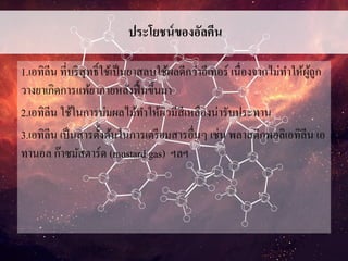 ประโยชน์ของอัลคีน
1.เอทิลีน ที่บริสุทธิ์ใช้เป็นยาสลบใช้ผลดีกว่าอีเทอร์ เนื่องจากไม่ทาให้ผู้ถูก
วางยาเกิดการแพ้ยาภายหลังฟื้นขึ้นมา
2.เอทิลีน ใช้ในการบ่มผลไม้ทาให้ผิวมีสีเหลืองน่ารับประทาน
3.เอทิลีน เป็นสารตั้งต้นในการเตรียมสารอื่นๆ เช่น พลาสติกพอลิเอทิลีน เอ
ทานอล ก๊าซมัสตาร์ด (mustard gas) ฯลฯ
 