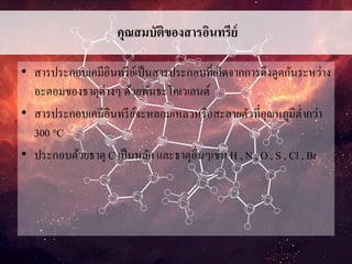 คุณสมบัติของสารอินทรีย์
• สารประกอบเคมีอินทรีย์เป็นสารประกอบที่เกิดจากการดึงดูดกันระหว่าง
อะตอมของธาตุต่างๆ ด้วยพันธะโคเวเลนต์
• สารประกอบเคมีอินทรีย์จะหลอมเหลวหรือสะลายตัวที่อุณหภูมิต่ากว่า
300 °C
• ประกอบด้วยธาตุ C เป็นหลัก และธาตุอื่นๆเช่น H , N , O , S , Cl , Br
 