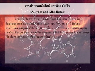 สารประกอบอัลไคน์ และอัลคาไดอีน
(Alkynes and Alkadienes)
แอลไคน์ เป็นสารประกอบไฮโดรคาร์บอนไม่อิ่มตัวเหมือนแอลคีน ใน
โมเลกุลของแอลไคน์จะต้องมีพันธะสามระหว่าง C กับ C (C C) ถ้ามีพันธะ
สาม 1 แห่ง จะมีสูตรทั่วไปเป็น CnH2n - 2 เมื่อ n = 2, 3, ….สารตัวแรกในอนุกรม
แอลไคน์ คือ C2H2 เรียกว่าอะเซติลีน (acetylene) หรือ อีไทน์ (ethyne) ลักษณะโมเลกุล
เป็นเส้นตรงอยู่ในระนาบเดียวกันมุมระหว่างพันธะ 1800
 