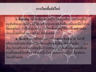 การเรียกชื่ออัลไคน์
ก. ชื่อสามัญ ใช้เรียกชื่อแอลไคน์ในโมเลกุลเล็กๆ โดยเรียกเป็น
อนุพันธ์ของอะเซทิลีน ให้โครงสร้างของอะเซทิลีนเป็นหลักและถือว่าส่วน
ที่ต่ออยู่กับ C C เป็นหมู่แอลคิล การเรียกชื่อสามัญให้เรียกชื่อหมู่แอลคิล
ก่อนแล้วลงท้ายด้วยอะเซทิลีน ตัวอย่างเช่น
ข. ชื่อ IUPAC ใช้เรียกโมเลกุลที่ใหญ่และซับซ้อนได้โดยใช้
หลักการอย่างเดียวกับการเรียกชื่อแอลคีน แต่เปลี่ยนคาลงท้ายเป็น - yne
เลือกโครงสร้างหลักยาวที่สุดที่มีพันธะสามก่อน บอกตาแหน่งของพันธะ
สามด้วยเลขที่น้อยที่สุด หลังจากนั้นจึงจะพิจารณาส่วนอื่นๆ ที่มาต่อกับ
โครงสร้างหลัก
 
