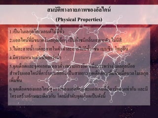 สมบัติทางกายภาพของอัลไคน์
(Physical Properties)
1.เป็นโมเลกุลโคเวเลนต์ไม่มีขั้ว
2.แอลไคน์ที่มีขนาดโมเลกุลเล็กๆ เป็นก๊าซมีกลิ่นเฉพาะตัว ไม่มีสี
3.ไม่ละลายน้า แต่ละลายในตัวทาละลายไม่มีขั้ว เช่น เบนซีน โทลูอีน
4.มีความหนาแน่นน้อยกว่าน้า
5.จุดเดือดและจุดหลอมเหลวต่า เพราะแรงยึดเหนี่ยวระหว่างโมเลกุลน้อย
สาหรับแอลไคน์ที่คาร์บอนต่อกันเป็นสายยาว จุดเดือดจะเพิ่มขึ้นเมื่อมวลโมเลกุล
เพิ่มขึ้น
6.จุดเดือดของแอลไคน์สูงกว่าของแอลคีนและแอลเคนที่มีคาร์บอนเท่ากัน และมี
โครงสร้างลักษณะเดียวกัน โดยมีลาดับจุดเดือดเป็นดังนี้
 