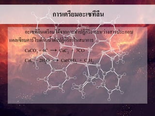 การเตรียมอะเซทีลีน
อะเซทีลีนเตรียมได้จากการทาปฏิกิริยาระหว่างสารประกอบ
แคลเซียมคาร์ไบด์กับน้าดังปฏิกิริยาในสมาการ
CaCO3 + 4C → CaC2 + 3CO
CaC2 + 2H2O → Ca(OH)2 + C2H2
 