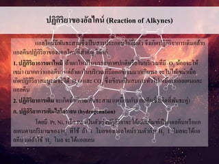 ปฏิกิริยาของอัลไคน์ (Reaction of Alkynes)
แอลไคน์มีพันธะสามซึ่งเป็นสารประกอบไม่อิ่มตัว จึงเกิดปฏิกิริยาการเติมคล้าย
แอลคีนปฏิกิริยาของแอลไคน์ที่สาคัญ ได้แก่
1. ปฏิกิริยาการเผาไหม้ ถ้าเผาไหม้ในบรรยากาศปกติหรือในบริเวณที่มี O2 น้อยจะให้
เขม่า (มากกว่าแอลคีน) แต่ถ้าเผาในบริเวณที่มีออกซิเจนมากเกินพอ จะไม่ให้เขม่าเมื่อ
เกิดปฏิกิริยาสมบูรณ์จะได้ H2O และ CO2 ซึ่งเขียนเป็นสมการทั่วไปเหมือนแอลเคนและ
แอลคีน
2. ปฏิกิริยาการเติม จะเกิดที่บริเวณพันธะสาม (เหมือนกับแอลคีนซึ่งเกิดที่พันธะคู่)
ก. ปฏิกิริยาการเติมไฮโดรเจน (hydrogenation)
โดยมี Pt, Ni, หรือ Pd เป็นตัวเร่งปฏิกิริยาจะได้ผลิตภัณฑ์เป็นแอลคีนหรือแอ
ลเคนตามปริมาณของ H2 ที่ใช้ ถ้า 1 โมลของแอลไคน์รวมตัวกับ H2 1 โมลจะได้แอ
ลคีน แต่ถ้าใช้ H2 โมล จะได้แอลเคน
 