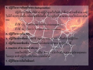 ข. ปฏิกิริยาการเติมเฮโลเจน (halogenation)
ปฏิกิริยานี้ไม่ต้องใช้ตัวเร่งปฏิกิริยาหรือไม่ต้องใช้แสงสว่างเข้าช่วย และ
ไม่มีก๊าซ HX เกิดขึ้น ผลิตภัณฑ์ที่เกิดขึ้น ขึ้นอยู่กับปริมาณของแอลไคน์และเฮโล
เจน
ถ้าใช้ Cl2 เรียกว่า คลอรีเนชัน (chlorination)
ถ้าใช้ Br2 เรียกว่า โบรมิเนชัน (bromination)
ค. ปฏิกิริยาการเติม HX
ง. ปฏิกิริยาการเติมน้า โดยใช้ HgSO4 และ H2SO4 เป็นตัวเร่งปฏิกิริยา
3. ปฏิกิริยาออกซิเดชัน โดยแอลไคน์ฟอกจางสีของ KMnO4 ได้
4. reaction of terminal alkyne
แอลไคน์ที่มีโครงสร้างเป็น R - C = CH คือพันธะสามอยู่ปลายสุดของ
โมเลกุล จะทาปฏิกิริยากับโลหะบางชนิดได้
5. ปฏิกิริยาการเกิดโพลิเมอร์
 