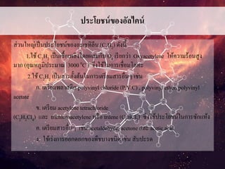 ประโยชน์ของอัลไคน์
ส่วนใหญ่เป็นประโยชน์ของอะเซทิลีน (C2H2) ดังนี้
1.ใช้C2H2 เป็นเชื้อเพลิงโดยผสมกับ O2 เรียกว่า Oxyacetylene ให้ความร้อนสูง
มาก (อุณหภูมิประมาณ 3000 0C ) จึงใช้ในการเชื่อมโลหะ
2.ใช้C2H2 เป็นสารตั้งต้นในการเตรียมสารอื่นๆ เช่น
ก. เตรียมพลาสติก polyvinyl chloride (P.V.C) , polyvinyl ether, polyvinyl
acetate
ข. เตรียม acetylene tetrachloride
(C2H2Cl4) และ trichloroacetylene หรือ trilene (C2HCl3) ซึงใช้ประโยชน์ในการซักแห้ง
ค. เตรียมสารอื่นๆ เช่น acetaldehyde, acetone และ acetic acid
ง. ใช้เร่งการออกดอกของพืชบางชนิด เช่น สับปะรด
 
