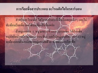 การเรียกชื่อสารประกอบ อะโรเมติกไฮโดรคาร์บอน
สาหรับอะโรมาติก ไฮโดรคาร์บอนที่เป็นโมเลกุลเล็กๆ และไม่
ซับซ้อนเรียกชื่อโดยใช้เบนซีนเป็นชื่อหลัก
ถ้าหมู่แอลคิล 1 หมู่ มาเกาะที่วงแหวนเบนซีน ให้เรียกชื่อ
หมู่อัลคิลนาหน้า benzene (เบนซีน) แต่ถ้ามีหมู่แอลคิลมากกว่า 1 หมู่
จะต้องบอกตาแหน่งของหมู่แอลคิลด้วย ตัวอย่างการเรียกชื่อ
 