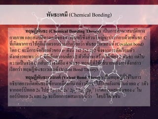 พันธะเคมี (Chemical Bonding)
ทฤษฏีพันธะ (Chemical Bonding Theory) เป็นการศึกษาสมบัติทาง
กายภาพ และสมบัติทางเคมีของสารอินทรีซึ่งส่วนใหญ่จะประกอบด้วยพันธะ C
ที่เกิดจากการใช้คู่อิเล็กตรอนร่วมกันเรียกว่า พันธะโคเวเลนต์(Covalent bond)
โดย C จะมีการจัดเรียงตัวของ e- ดังนี้ 1s2 2s2 2p2 ซึ่งจากการตัดเรียนตัว
ดังกล่าวจะพบว่า C มีอิเล็กตรอนเดี่ยว 2 ตัวก็น่าจะสร้างได้เพียง 2 พันธะ แต่ใน
ความเป็นจริง C กลับสร้างได้ถึง 4 พันธะ ทฤษฏีที่ใช้อธิบายหลังการดังกล่าว
เรียกว่า ทฤษฏีพันธะเวเลนต์(Valent Bond Theory)
ทฤษฏีพันธะเวเลนต์ (Valent Bond Theory) เป็นทฤษฎีที่ใช้ในการ
อธิบายการเกิดพันธะที่ซ้อนเหลื่อมกัน กล่าวคือ C ได้รับพลังงานในถ่ายเถ e- 1ตัว
จากออร์บิทอล 2s ไปสู่ 2p (1s2 2s1 2px
1 2py
1 2pz
1 ) เกิดการผสมกันของ e- ใน
ออร์บิทอล 2s และ 2p จะเรียกการผสมแบบนี้ว่า ไฮบริไดเซชัน
 