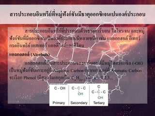 สารประกอบอินทรีย์ที่หมู่ฟังก์ชันมีธาตุออกซิเจนเปนองค์ประกอบ
สารประกอบอินทรีย์ที่ประกอบด้วยธาตุคาร์บอน ไฮโดรเจน และหมู่
ฟังก์ชันที่มีออกซิเจนเป็นองค์ประกอบมีหลายชนิด เช่น แอลกอฮอล์ อีเทอร์
กรดอินทรีย์เอสเทอร์ แอลดีไฮด์และคีโตน
แอลกอฮอล์ (Alcohols)
แอลกอฮอล์เป็นสารประกอบของคาร์บอนที่มีหมู่ไฮดรอกซิล (-OH)
เป็นหมู่ฟังก์ชันเกาะอยู่ที่ Aliphatic Carbon (หากเกาะอยู่ที่ Aromatic Carbon
จะเรียก Phenol )มีสูตรโมเลกุลเป็น CnH2n+2 เมื่อ n = 1,2,3...
 