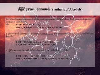 ปฏิกิริยาของแอลกอฮอล์ (Synthesis of Alcohols)
1.การเกิดเกลือของแอลกอฮอล์และก๊าซไอโดรเจนเมื่อแอลกอฮอล์ทาปฏิกิริยากับโลหะสาหรับแอลกอฮอล์ปฐมภูมิจะ
เกิด ปฏิกิริยาได้เร็วมากที่สุด
เช่น R-OH + Na → R-O -Na+ + H2
CH3CH2CH2CH2OH+ Na → CH3CH2CH2CH2O-Na+ + H2
2. ปฏิกิริยาแทนที่ -OH ด้วยลูกัสรีเอเจนต์HCl/ZnCl2(anhydrous) สาหรับแอลกอฮอล์ตติยภูมิจะเกิดการแทนที่ได้เร็วมาก
ที่สุด เช่น
R-OH + HCl/ZnCl2(anhydrous) → R-Cl+ H2O
(CH3)3C-OH+ HCl/ZnCl2→ (CH3)3C-Cl+ H2 O
3. ปฏิกิริยาของกรดคาร์บอกซิลิกกับไทโอนิลคลอไรด์(SOCl2)ให้แอซิดคลอไรด์เช่น
R-OH + SOCl2 → RCl+ S2O + HCl
CH3CH2CH2CH2OH+ SOCl2 → CH3CH2CH2CH2Cl+ S2O + HCl
 