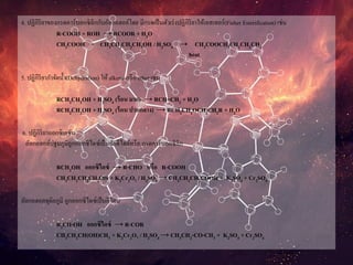 4. ปฏิกิริยาของกรดคาร์บอกซิลิกกับอัลกอฮอล์โดย มีกรดเป็นตัวเร่งปฏิกิริยาให้เอสเทอร์(Fisher Esterification) เช่น
R-COOH + ROH → RCOOR + H2O
CH3COOH + CH3CH2CH2CH2OH / H2SO4 → CH3COOCH2CH2CH2CH3
heat
5. ปฏิกิริยากาจัดน้า(Dehydration) ให้ alkene หรือ ether เช่น
RCH2CH2OH + H2SO4 (ร้อน มาก) → RCH=CH2 + H2O
RCH2CH2OH + H2SO4 (ร้อน ปานกลาง) → RCH2CH2OCH2CH2R + H2O
6. ปฏิกิริยาออกซิเดชัน
อัลกอฮอล์ปฐมภูมิถูกออกซิไดซ์เป็นอัลดีไฮด์หรือ กรดคาร์บอกซิลิก
RCH2OH ออกซิไดซ์ → R-CHO หรือ R-COOH
CH3CH2CH2CH2OH + K2Cr2O7 / H2SO4 → CH3CH2CH2COOH + K2SO4 + Cr2SO4
อัลกอฮอลทุติยภูมิ ถูกออกซิไดซ์เป็นคีโตน
R2CH-OH ออกซิไดซ์ → R-COR
CH3CH2CH(OH)CH3 + K2Cr2O7 / H2SO4 → CH3CH2-CO-CH3 + K2SO4 + Cr2SO4
 