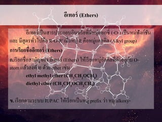 อีเทอร์ (Ethers)
อีเทอร์เป็นสารประกอบอินทรียที่มีหมู่ออกซี่ (-O-) เป็นหม่ฟังก์ชัน
และ มีสูตรทั่วไปคือ R-O-R' เมื่อหมู่ R คือหมู่แอลคิล (Alkyl group)
การเรียกชื่ออีเทอร์ (Ethers)
ก.เรียกชื่อสามัญของ อีเทอร์ (Ethers) ให้เรียกหมู่อัลคิลที่ต่ออยู่กับ O-
atom แล้วลงท้าย ด้วย ether เช่น
ethyl methyl ether (CH3CH2OCH3)
diethyl ether (CH3CH2OCH2CH3)
ข. เรียกตามระบบ IUPAC ให้เรียกเป็นหมู่ prefix ว่า หมู่ alkoxy-
 