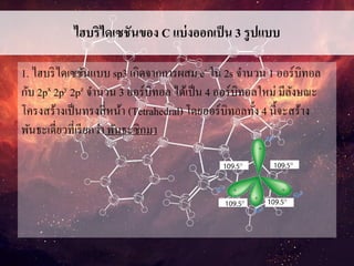 ไฮบริไดเซชันของ C แบ่งออกเป็น 3 รูปแบบ
1. ไฮบริไดเซชันแบบ sp3 เกิดจากการผสม e- ใน 2s จานวน 1 ออร์บิทอล
กับ 2px 2py 2pz จานวน 3 ออร์บิทอล ได้เป็น 4 ออร์บิทอลใหม่ มีลังษณะ
โครงสร้างเป็นทรงสี่หน้า (Tetrahedral) โดยออร์บิทอลทั้ง 4 นี้จะสร้าง
พันธะเดี่ยวที่เรียกว่า พันธะซิกมา
 