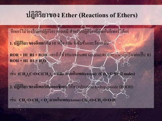 ปฎิกิริยาของ Ether (Reactions of Ethers)
อีเทอร์ไม่ว่องไวต่อปฏิกิริยา ทางเคมี สาหรับปฏิกิริยาที่เกิดกับอีเทอร์ได้แก่
1. ปฏิกิริยา ของอีเทอร์กับ HI หรือ HBr ที่เข้มข้นและร้อน เช่น
ROR + HI RI + ROH และถ้าใช้HIมากเกินพอ (excess) ROHจะเกิดปฏิกิริยาต่อเป็น RI
ROH + HI RI + H2O
เช่น (CH3)3C-O-C(CH3)3 + HBr มากเกินพอ(excess) (CH3)3C-Br (2 moles)
2. ปฏิกิริยา ของอีเทอร์กับออกซิเจน ให้สารประกอบ hydroperoxide (ROOH)
เช่น CH3-O-CH3 + O2 มากเกินพอ(excess) CH3-O-CH2-O-O-H
 
