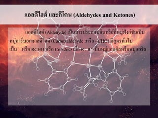 แอลดีไฮด์ และคีโตน (Aldehydes and Ketones)
แอลดีไฮด์(Aldehyde) เป็นสารประกอบอินทรีย์ที่หมู่ฟังก์ชันเป็น
หมู่คาร์บอกซาลดีไฮด์ (Carboxaldehyde :หรือ –CHO) มีสูตรทั่วไป
เป็น หรือ RCHO หรือ CnH2nO เมื่อ R , R’ เป็นหมู่แอลคิลหรือหมู่แอริล
 