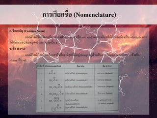 การเรียกชื่อ (Nomenclature)
ก. ชือสามัญ (Common Name)
แอลดีไฮด์เรียกโดยเปลี่ยนคาลงท้าย -ic acid หรือ -oic acid ของกรดอินทรีย์ที่สอดคล้องเป็น -aldehyde และ
ให้ตาแหน่ง Cที่มีหมู่ฟอร์มิลเกาะอยู่เป็น a
ข. ชื่อ IUPAC
แอลดีไฮด์เรียกโดยเลือกสาโซ่ที่ยาวที่สุดที่มีหมู่ formyl อยู่ด้วยเป็นสายโซ่หลักโดยเปลี่ยน e ท้ายชื่อ
alkane เป็น -al
 