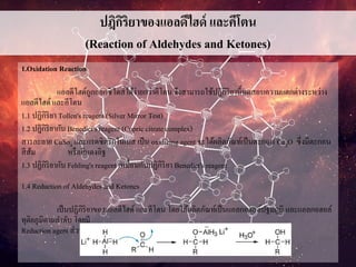 ปฎิกิริยาของแอลดีไฮด์ และคีโตน
(Reaction of Aldehydes and Ketones)
1.Oxidation Reaction
แอลดีไฮด์ถูกออกซิไดส์ได้ง่ายกว่าคีโตน จึงสามารถใช้ปฎิกิริยานี้ทดสอบความแตกต่างระหว่าง
แอลดีไฮด์ และคีโตน
1.1 ปฏิกิริยา Tollen's reagent (Silver Mirror Test)
1.2 ปฎิกิริยากับ Benedict's reagent (Cupric citrate complex)
สารละลาย CuSo4 และกรดซิตริกในเบส เป็น oxidizing agent จะได้ผลิตภัณท์เป็นตะกอน Cu2O ซึ่งมีตะกอน
สีส้ม หรือสีแดงอิฐ
1.3 ปฏิกิริยากับ Fehling's reagent เหมื่อนกับปฏิกิริยา Benedict's reagent
1.4 Reduction of Aldehydes and Ketones
เป็นปฏิกิริยาของแอลดีไฮด์ และคีโตน โดยได้ผลิตภัณท์เป็นแอลกอฮอล์ปฐมภูมิ และแอลกอฮอล์
ทุติยภูมิตามลาดับ โดยมี
Reduction agent ส่วนใหญ่คือ LiAlH4 หรือ NaBH4
 