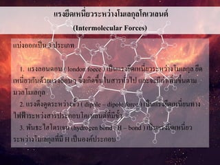แรงยึดเหนี่ยวระหว่างโมเลกุลโคเวเลนต์
(Intermolecular Forces)
แบ่งออกเป็น 3 ประเภท
1. แรงลอนดอน ( london foece ) เป็นแรงยึดเหนี่ยวระหว่างโมเลกุล ยึด
เหนี่ยวกันด้วยแรงอ่อนๆ ซึ่งเกิดขึ้นในสารทั่วไป และจะมีค่าเพิ่มขึ้นตาม
มวลโมเลกุล
2. แรงดึงดูดระหว่างขั้ว ( dipole – dipole force ) เป็นแรงยึดเหนี่ยนทาง
ไฟฟ้าระหว่งสารประกอบโคเวเลนต์ที่มีขั้ว
3. พันธะไฮโดรเจน (hydrogen bond , H – bond ) เป็นแรงยึดเหนี่ยว
ระหว่างโมเลกุลที่มี H เป็นองค์ประกอบ
 