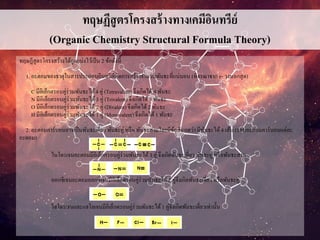 ทฤษฏีสูตรโครงสร้างทางเคมีอินทรีย์
(Organic Chemistry Structural Formula Theory)
ทฤษฏีสูตรโครงสร้างได้ถูกแบ่งไว้เป็น 2 ข้อดังนี้
1. อะตอมของธาตุในสารประกอบอินทรีย์เกิดการสร้างจานวนพันธะที่แน่นอน (พิจรณาจาก e- วงนอกสุด)
C มีอิเล็กตรอนคู่ร่วมพันธะได้4 คู่ (Tetravalent) จึงเกิดได้ 4 พันธะ
N มีอิเล็กตรอนคู่ร่วมพันธะได้3 คู่ (Trivalent) จึงเกิดได้3 พันธะ
O มีอิเล็กตรอนคู่ร่วมพันธะได้2 คู่ (Divalent) จึงเกิดได้ 2 พันธะ
H มีอิเล็กตรอนคู่ร่วมพันธะได้1 คู่ (Monovalent) จึงเกิดได้1 พันธะ
2. อะตอมคาร์บอนอาจเป็นพันธะเดี่ยว พันธะคู่ หรือ พันธะสามโดยมีข้อสังเกตว่า มีพันธะได้4 เส้น (รอบอะตอมคาร์บอนแต่ละ
อะตอม)
ไนโตรเจนอะตอมมีอิเล็กตรอนคู่ร่วมพันธะได้ 3 คู่ จึงเกิดพันธะเดี่ยว พันธะคู่ หรือพันธะสาม
ออกซิเจนอะตอมออกซิเจนมีอิเล็กตรอนคู่ร่วมพันธะได้ 2 คู่จึงเกิดพันธะเดี่ยว หรือพันธะคู่
ไฮโดรเจนและแฮโลเจนมีอิเล็กตรอนคู่ร่วมพันธะได้1 คู่จึงเกิดพันธะเดี่ยวเท่านั้น
 