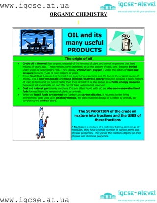 www.igcse.at.ua
www.igcse.at.ua
ORGANIC CHEMISTRY
OIL and its
many useful
PRODUCTS
The origin of oil
 Crude oil is formed from organic material of the remains of plant and animal organisms that lived
millions of years ago. These remains form sediments eg at the bottom of seas, and become buried
under layers of sedimentary rock. They decay, without air (oxygen), under the action of heat and
pressure to form crude oil over millions of years.
 It is a fossil fuel because it is formed from once living organisms and the Sun is the original source of
energy. It is a non-renewable and finite (limited reserves) energy resource because it takes millions
of years to form and we burn it faster than its is formed! It is also known as a finite energy resource
because it will eventually run out! We do not have unlimited oil reserves!
 Coal and natural gas (mainly methane CH4 and often found with oil) are also non-renewable fossil
fuels formed from the remains of plants or animals.
 When the fossil fuels are burned the 'carbon', as carbon dioxide, is returned to the living
environment, gets used up in photosynthesis, the plant material decays or is eaten by animals, so
completing the carbon cycle.
The SEPARATION of the crude oil
mixture into fractions and the USES of
these fractions
A fraction is a mixture of a restricted boiling point range of
molecules, they have a similar number of carbon atoms and
physical properties. The uses of the fractions depend on their
physical and chemical properties.
 