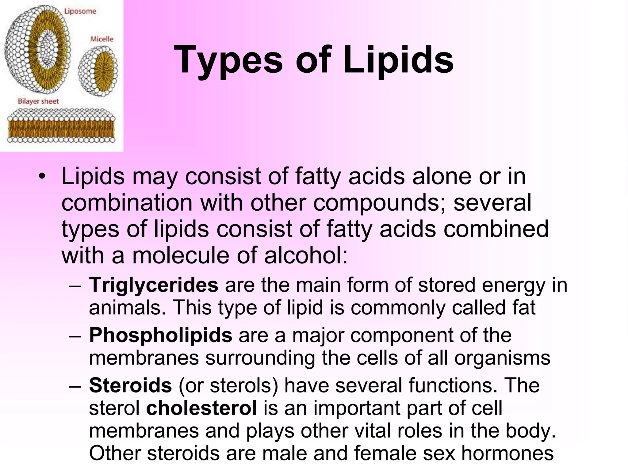 Types of Lipids
• Lipids may consist of fatty acids alone or in
combination with other compounds; several
types of lipids consist of fatty acids combined
with a molecule of alcohol:
– Triglycerides are the main form of stored energy in
animals. This type of lipid is commonly called fat
– Phospholipids are a major component of the
membranes surrounding the cells of all organisms
– Steroids (or sterols) have several functions. The
sterol cholesterol is an important part of cell
membranes and plays other vital roles in the body.
Other steroids are male and female sex hormones
 