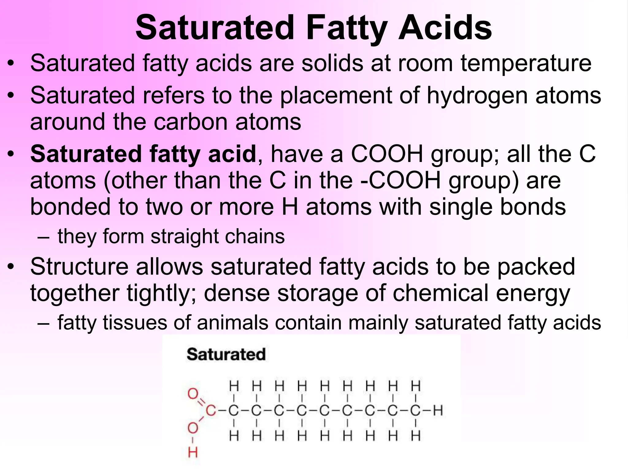 Saturated Fatty Acids
• Saturated fatty acids are solids at room temperature
• Saturated refers to the placement of hydrogen atoms
around the carbon atoms
• Saturated fatty acid, have a COOH group; all the C
atoms (other than the C in the -COOH group) are
bonded to two or more H atoms with single bonds
– they form straight chains
• Structure allows saturated fatty acids to be packed
together tightly; dense storage of chemical energy
– fatty tissues of animals contain mainly saturated fatty acids
 