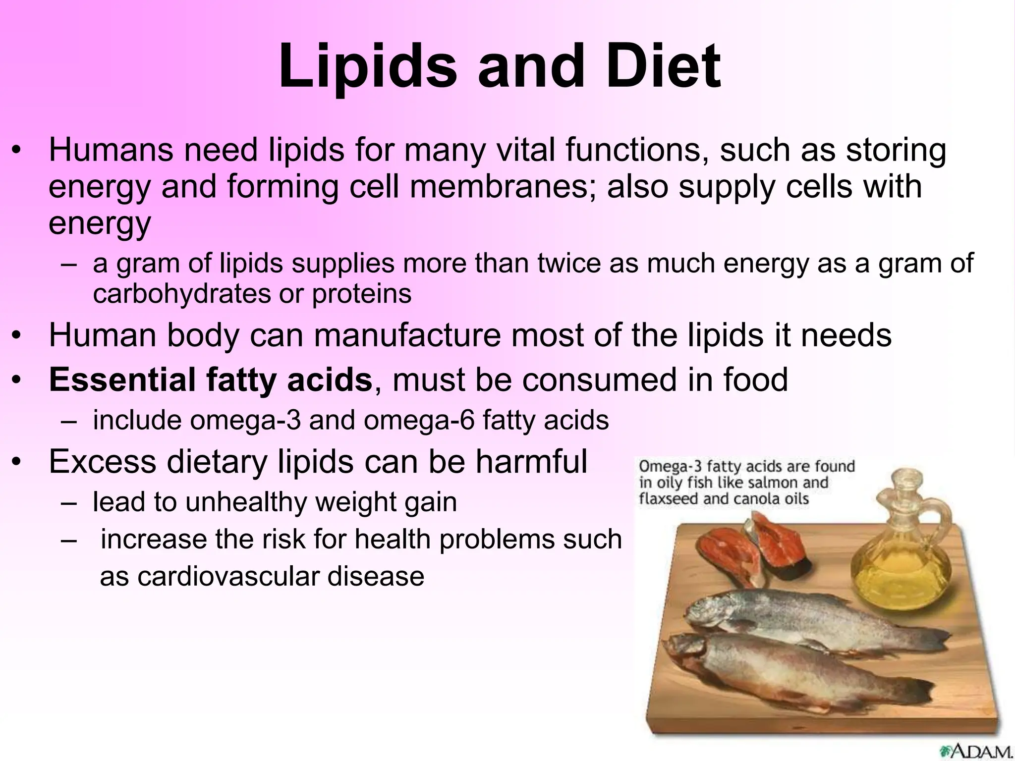 Lipids and Diet
• Humans need lipids for many vital functions, such as storing
energy and forming cell membranes; also supply cells with
energy
– a gram of lipids supplies more than twice as much energy as a gram of
carbohydrates or proteins
• Human body can manufacture most of the lipids it needs
• Essential fatty acids, must be consumed in food
– include omega-3 and omega-6 fatty acids
• Excess dietary lipids can be harmful
– lead to unhealthy weight gain
– increase the risk for health problems such
as cardiovascular disease
 