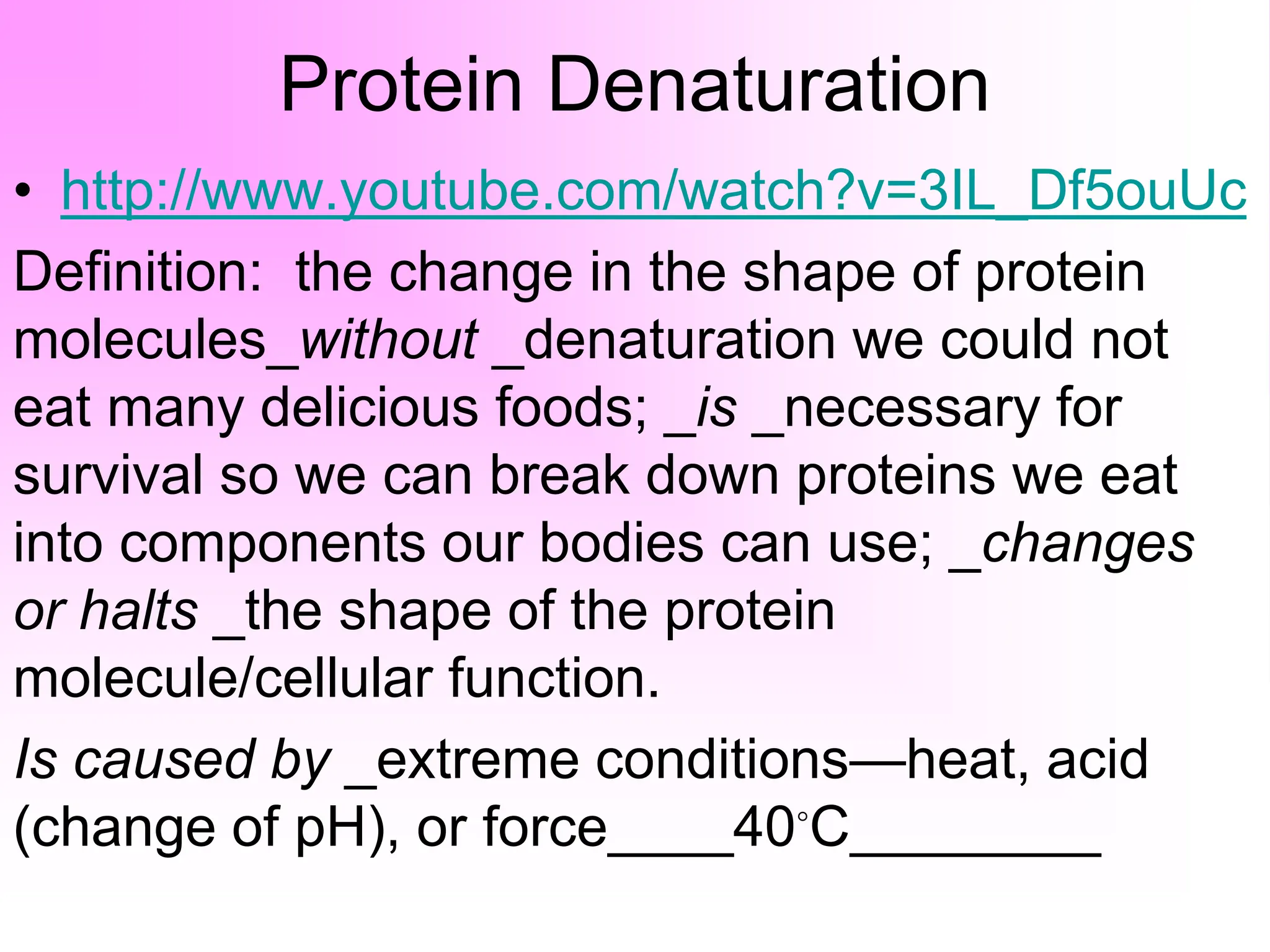 Protein Denaturation
• http://www.youtube.com/watch?v=3IL_Df5ouUc
Definition: the change in the shape of protein
molecules_without _denaturation we could not
eat many delicious foods; _is _necessary for
survival so we can break down proteins we eat
into components our bodies can use; _changes
or halts _the shape of the protein
molecule/cellular function.
Is caused by _extreme conditions—heat, acid
(change of pH), or force____40◦C________
 