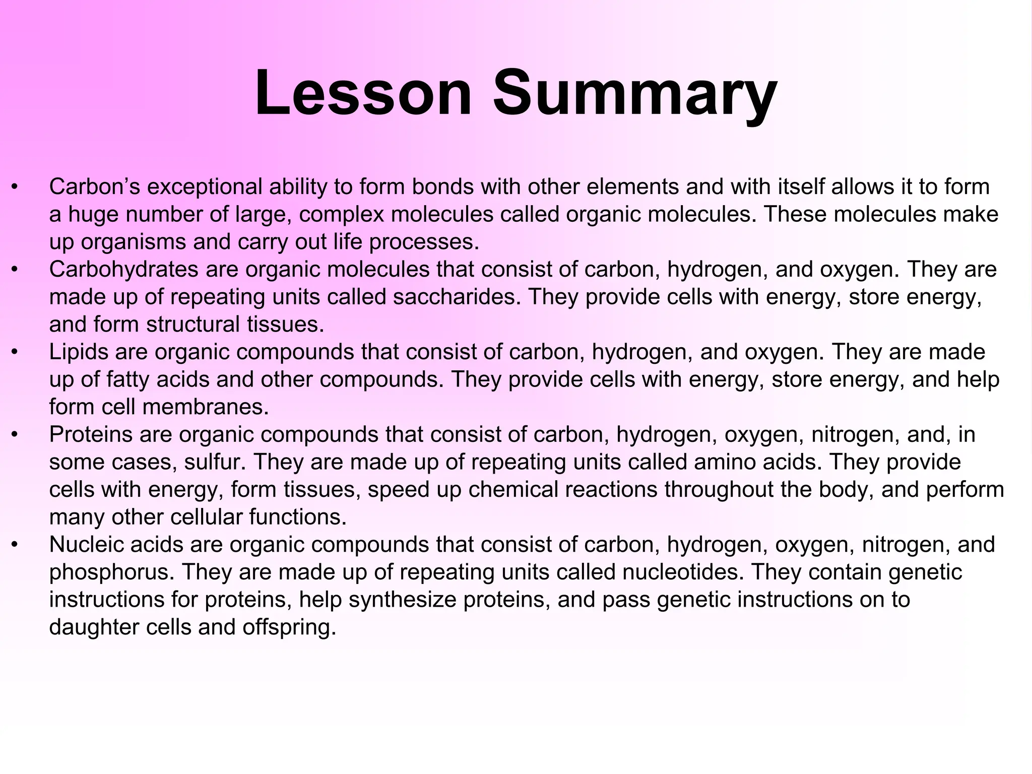 Lesson Summary
• Carbon’s exceptional ability to form bonds with other elements and with itself allows it to form
a huge number of large, complex molecules called organic molecules. These molecules make
up organisms and carry out life processes.
• Carbohydrates are organic molecules that consist of carbon, hydrogen, and oxygen. They are
made up of repeating units called saccharides. They provide cells with energy, store energy,
and form structural tissues.
• Lipids are organic compounds that consist of carbon, hydrogen, and oxygen. They are made
up of fatty acids and other compounds. They provide cells with energy, store energy, and help
form cell membranes.
• Proteins are organic compounds that consist of carbon, hydrogen, oxygen, nitrogen, and, in
some cases, sulfur. They are made up of repeating units called amino acids. They provide
cells with energy, form tissues, speed up chemical reactions throughout the body, and perform
many other cellular functions.
• Nucleic acids are organic compounds that consist of carbon, hydrogen, oxygen, nitrogen, and
phosphorus. They are made up of repeating units called nucleotides. They contain genetic
instructions for proteins, help synthesize proteins, and pass genetic instructions on to
daughter cells and offspring.
 