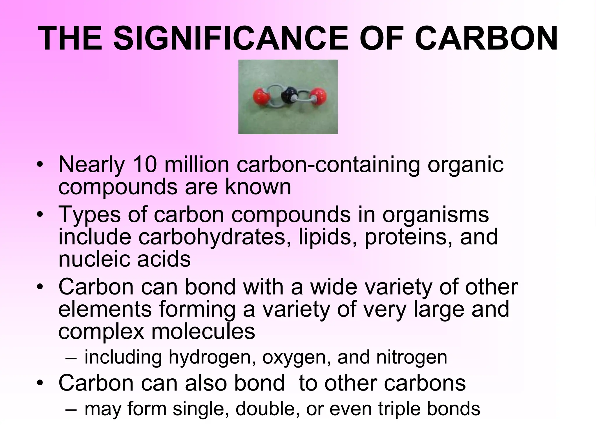 THE SIGNIFICANCE OF CARBON
• Nearly 10 million carbon-containing organic
compounds are known
• Types of carbon compounds in organisms
include carbohydrates, lipids, proteins, and
nucleic acids
• Carbon can bond with a wide variety of other
elements forming a variety of very large and
complex molecules
– including hydrogen, oxygen, and nitrogen
• Carbon can also bond to other carbons
– may form single, double, or even triple bonds
 