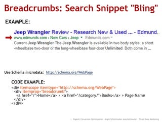 Breadcrumbs: Search Snippet "Bling"
:: Organic Conversion Optimization - Angie Schottmuller @aschottmuller - Three Deep Marketing
CODE EXAMPLE:
<div itemscope itemtype="http://schema.org/WebPage">
<div itemprop="breadcrumb">
<a href="/">Home</a> > <a href="/category/">Books</a> > Page Name
</div>
</div>
Use Schema microdata: http://schema.org/WebPage
EXAMPLE:
 