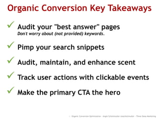 Organic Conversion Key Takeaways
 Audit your "best answer" pages
Don't worry about (not provided) keywords.
 Pimp your search snippets
 Audit, maintain, and enhance scent
 Track user actions with clickable events
 Make the primary CTA the hero
:: Organic Conversion Optimization - Angie Schottmuller @aschottmuller - Three Deep Marketing
 