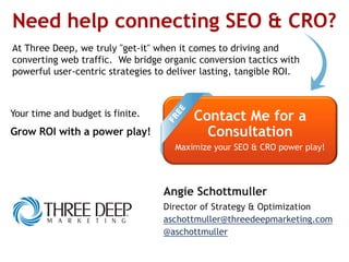 Need help connecting SEO & CRO?
At Three Deep, we truly "get-it" when it comes to driving and
converting web traffic. We bridge organic conversion tactics with
powerful user-centric strategies to deliver lasting, tangible ROI.
Contact Me for a
Consultation
Maximize your SEO & CRO power play!
Angie Schottmuller
Director of Strategy & Optimization
aschottmuller@threedeepmarketing.com
@aschottmuller
Your time and budget is finite.
Grow ROI with a power play!
 