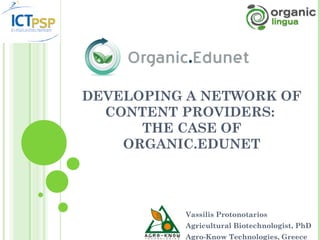 DEVELOPING A NETWORK OF
  CONTENT PROVIDERS:
      THE CASE OF
    ORGANIC.EDUNET




          Vassilis Protonotarios
          Agricultural Biotechnologist, PhD
          Agro-Know Technologies, Greece
 