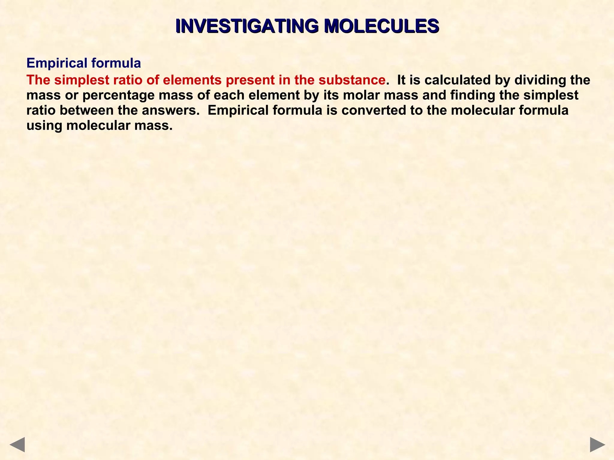 INVESTIGATING MOLECULES Empirical formula The simplest ratio of elements present in the substance .  It is calculated by dividing the mass or percentage mass of each element by its molar mass and finding the simplest ratio between the answers.  Empirical formula is converted to the molecular formula using molecular mass. 