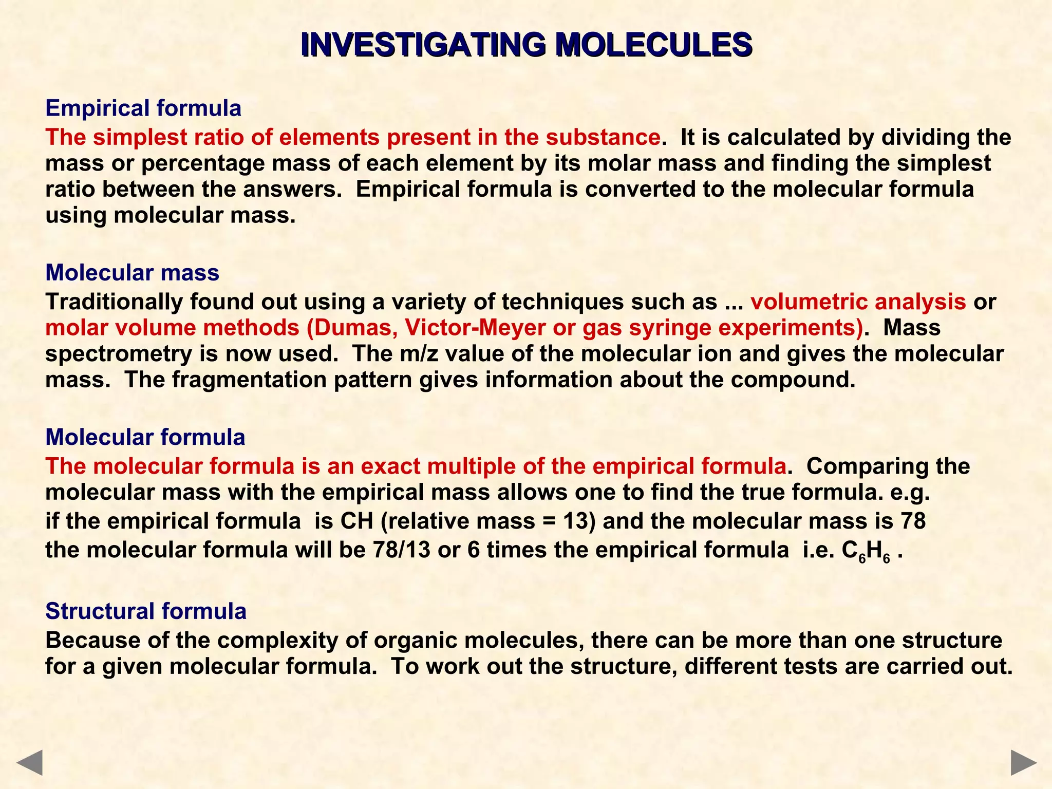 INVESTIGATING MOLECULES Empirical formula The simplest ratio of elements present in the substance .  It is calculated by dividing the mass or percentage mass of each element by its molar mass and finding the simplest ratio between the answers.  Empirical formula is converted to the molecular formula using molecular mass. Molecular mass Traditionally found out using a variety of techniques such as ...  volumetric analysis  or  molar volume methods (Dumas, Victor-Meyer or gas syringe experiments) .  Mass spectrometry is now used.  The m/z value of the molecular ion and gives the molecular mass.  The fragmentation pattern gives information about the compound. Molecular formula The molecular formula is an exact multiple of the empirical formula .  Comparing the molecular mass with the empirical mass allows one to find the true formula. e.g.  if the empirical formula  is CH (relative mass = 13) and the molecular mass is 78 the molecular formula will be 78/13 or 6 times the empirical formula  i.e. C 6 H 6  . Structural formula Because of the complexity of organic molecules, there can be more than one structure for a given molecular formula.  To work out the structure, different tests are carried out. 