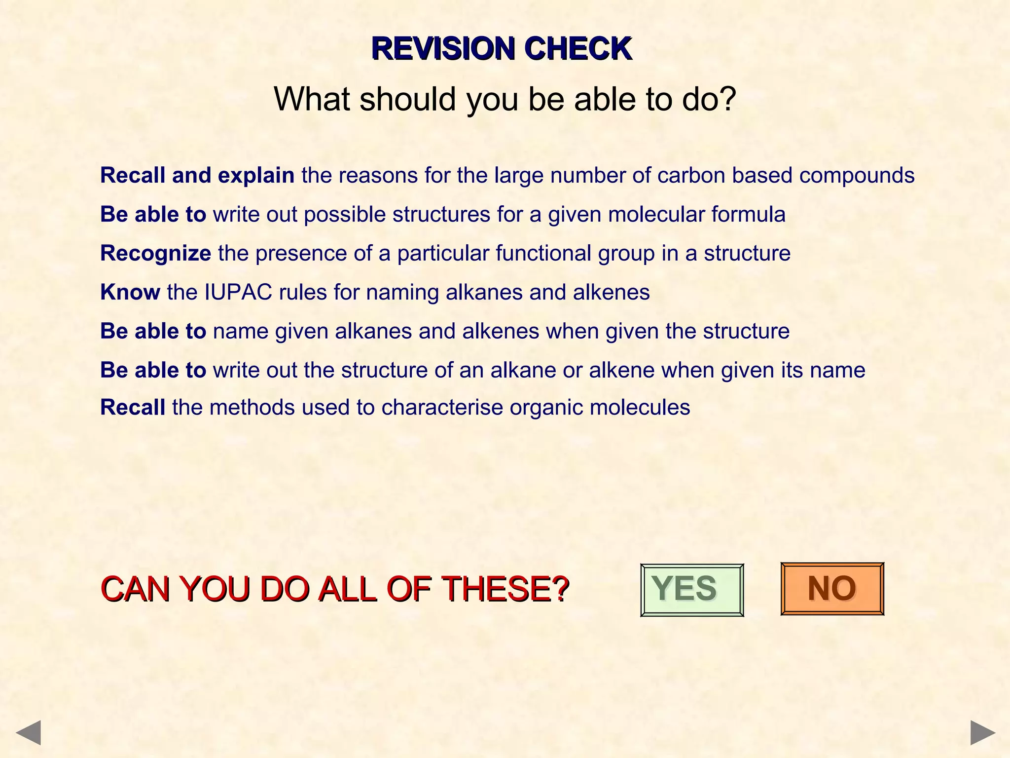 REVISION CHECK What should you be able to do? Recall and explain  the reasons for the large number of carbon based compounds Be able to  write out possible structures for a given molecular formula Recognize  the presence of a particular functional group in a structure Know  the IUPAC rules for naming alkanes and alkenes Be able to  name given alkanes and alkenes when given the structure  Be able to  write out the structure of an alkane or alkene when given its name  Recall  the   methods   used   to   characterise   organic   molecules  CAN YOU DO ALL OF THESE?  YES  NO 