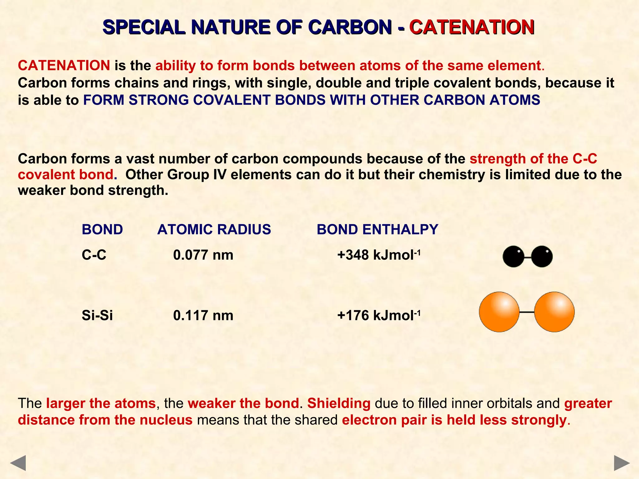 SPECIAL NATURE OF CARBON -  CATENATION CATENATION  is the  ability to form bonds between atoms of the same element .  Carbon forms chains and rings, with single, double and triple covalent bonds, because   it is able to   FORM STRONG COVALENT BONDS WITH OTHER CARBON ATOMS Carbon forms a vast number of carbon compounds because of the  strength of the C-C covalent bond .   Other Group IV elements can do it but their chemistry is limited due to the weaker bond strength. BOND   ATOMIC RADIUS   BOND ENTHALPY C-C    0.077 nm +348 kJmol -1 Si-Si   0.117 nm +176 kJmol -1 The  larger the atoms , the  weaker the bond .  Shielding  due to filled inner orbitals and  greater distance from the nucleus  means that the shared  electron pair is held less strongly . 