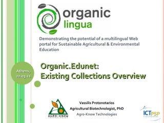 Demonstrating the potential of a multilingual Web portal for Sustainable Agricultural & Environmental Education Vassilis Protonotarios Agricultural Biotechnologist, PhD Agro-Know Technologies Organic.Edunet:  Existing Collections Overview Athens, 22.03.11 