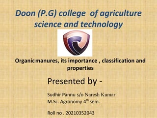 Presented by -
Sudhir Pannu s/o Naresh Kumar
M.Sc. Agronomy 4th
sem.
Roll no . 20210352043
Doon (P.G) college of agriculture
science and technology
Organicmanures, its importance , classification and
properties
 