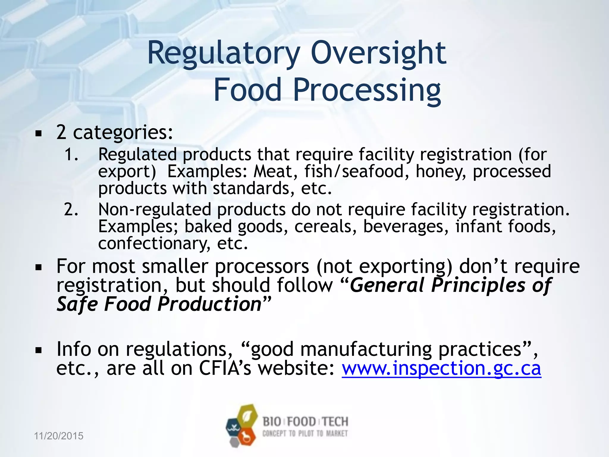 Regulatory Oversight 
Food Processing
▪ 2 categories:
1. Regulated products that require facility registration (for
export) Examples: Meat, fish/seafood, honey, processed
products with standards, etc.
2. Non-regulated products do not require facility registration.
Examples; baked goods, cereals, beverages, infant foods,
confectionary, etc.
▪ For most smaller processors (not exporting) don’t require
registration, but should follow “General Principles of
Safe Food Production”
▪ Info on regulations, “good manufacturing practices”,
etc., are all on CFIA’s website: www.inspection.gc.ca
11/20/2015
 