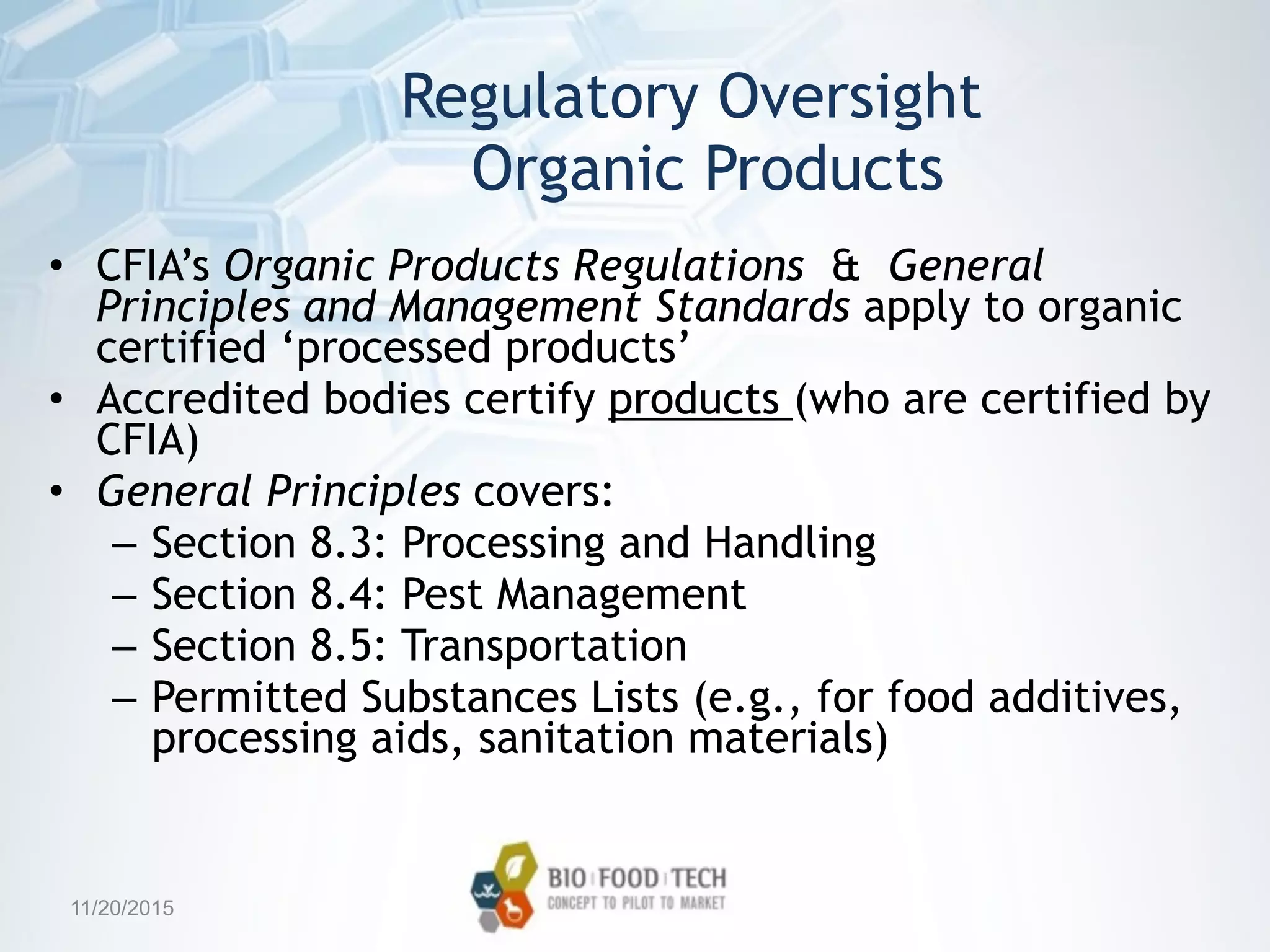 Regulatory Oversight 
Organic Products
• CFIA’s Organic Products Regulations & General
Principles and Management Standards apply to organic
certified ‘processed products’
• Accredited bodies certify products (who are certified by
CFIA)
• General Principles covers:
– Section 8.3: Processing and Handling
– Section 8.4: Pest Management
– Section 8.5: Transportation
– Permitted Substances Lists (e.g., for food additives,
processing aids, sanitation materials)
11/20/2015
 