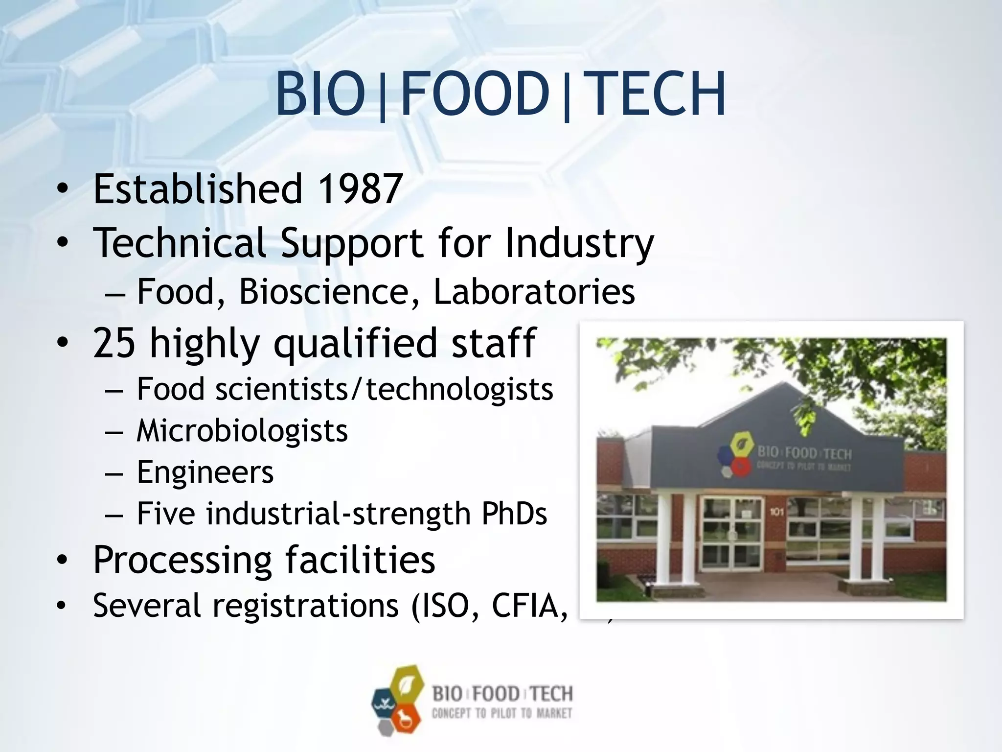 BIO|FOOD|TECH
• Established 1987
• Technical Support for Industry
– Food, Bioscience, Laboratories
• 25 highly qualified staff
– Food scientists/technologists
– Microbiologists
– Engineers
– Five industrial-strength PhDs
• Processing facilities
• Several registrations (ISO, CFIA, …)
 